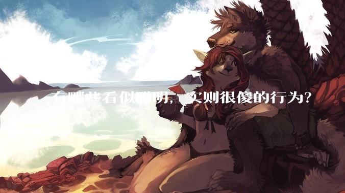 有哪些看似聪明，实则很傻的行为？