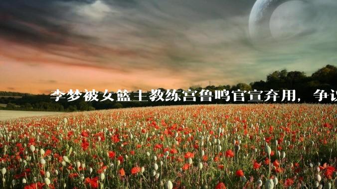 李梦被女篮主教练宫鲁鸣官宣弃用，争议很大，怎么看待？