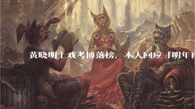 黄晓明上戏考博落榜，本人回应「明年再战」，怎样看明星对高学历的追求？上戏博士有多难考？